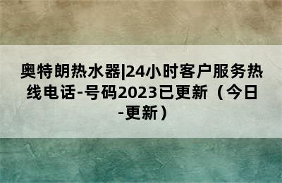 奥特朗热水器|24小时客户服务热线电话-号码2023已更新（今日-更新）